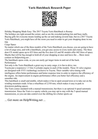Yaris Hatchback Research Paper
Holiday Shopping Made Easy: The 2017 Toyota Yaris Hatchback is Roomy
The holidays are right around the corner, and so are the crowded parking lots and busy malls.
Buying gifts for everyone means loading up the car and making several trips, but in a 2017 Toyota
Yaris Hatchback, you might have all the room you need in order to get your shopping done in one
trip.
Cargo Space
No matter which one of the three models of the Yaris Hatchback you choose, you are going to have
a lot of cargo area, and with a hatchback, you get easy access to every nook and cranny. The three
door CE model opens up to 433 litres and the five door LE and SE models offer 442 litres of space.
Maybe that will be big enough to hold all of your shopping at once and leave the ... Show more
content on Helpwriting.net ...
The hatchback opens wide, so you can easily get larger items in and out of the back.
Performance
Not only is the Yaris Hatchback a great way to carry cargo, it is fun to drive, too.
Toyota put a responsive 1.5 litre 4 cylinder engine in each of the models. These 16 valve engines
are designed with VVT i technology exclusive to Toyota. Their variable valve timing with
intelligence offers better performance and better response time in order to improve the efficiency of
the engine. An improvement in engine performance offers you better fuel efficiency and a
smoother ride.
This hatchback is small and nimble, which makes it fun to sport around town or to take out on the
winding mountain roads. It has a wheelbase of 2,510 mm, which makes it easy to park in
downtown parking spaces.
The Yaris comes standard with a manual transmission, but there is an optional 4 speed automatic
transmission. Since the Yaris is a sporty vehicle, you may opt to stay with the 5 speed manual
transmission, so you can take control over the shifting for a better sports car
... Get more on HelpWriting.net ...
 