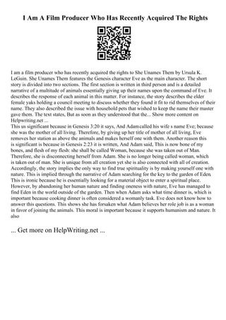 I Am A Film Producer Who Has Recently Acquired The Rights
I am a film producer who has recently acquired the rights to She Unames Them by Ursula K.
LeGuin. She Unames Them features the Genesis character Eve as the main character. The short
story is divided into two sections. The first section is written in third person and is a detailed
narrative of a multitude of animals essentially giving up their names upon the command of Eve. It
describes the response of each animal in this matter. For instance, the story describes the elder
female yaks holding a council meeting to discuss whether they found it fit to rid themselves of their
name. They also described the issue with household pets that wished to keep the name their master
gave them. The text states, But as soon as they understood that the... Show more content on
Helpwriting.net ...
This us significant because in Genesis 3:20 it says, And Adamcalled his wife s name Eve; because
she was the mother of all living. Therefore, by giving up her title of mother of all living, Eve
removes her station as above the animals and makes herself one with them. Another reason this
is significant is because in Genesis 2:23 it is written, And Adam said, This is now bone of my
bones, and flesh of my flesh: she shall be called Woman, because she was taken out of Man.
Therefore, she is disconnecting herself from Adam. She is no longer being called woman, which
is taken out of man. She is unique from all creation yet she is also connected with all of creation.
Accordingly, the story implies the only way to find true spirituality is by making yourself one with
nature. This is implied through the narrative of Adam searching for the key to the garden of Eden.
This is ironic because he is essentially looking for a material object to enter a spiritual place.
However, by abandoning her human nature and finding oneness with nature, Eve has managed to
find Eden in the world outside of the garden. Then when Adam asks what time dinner is, which is
important because cooking dinner is often considered a womanly task. Eve does not know how to
answer this questions. This shows she has forsaken what Adam believes her role job is as a woman
in favor of joining the animals. This moral is important because it supports humanism and nature. It
also
... Get more on HelpWriting.net ...
 