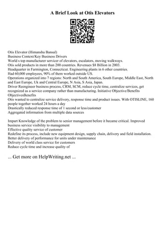 A Brief Look at Otis Elevators
Otis Elevator (Himanshu Bansal)
Business Context/Key Business Drivers
World s top manufacturer servicer of elevators, escalators, moving walkways.
Otis sold products in more than 200 countries. Revenues $8 Billion in 2003.
Headquarter in Farmington, Connecticut. Engineering plants in 6 other countries.
Had 60,000 employees, 90% of them worked outside US.
Operations organized into 7 regions: North and South America, South Europe, Middle East, North
and East Europe, Uk and Central Europe, N Asia, S Asia, Japan.
Driver Reengineer business process, CRM, SCM, reduce cycle time, centralize services, get
recognized as a service company rather than manufacturing. Initiative Objective/Benefits
ObjectivesBenefits
Otis wanted to centralize service delivery, response time and product issues. With OTISLINE, 160
people together worked 24 hours a day
Drastically reduced response time of 1 second or less/customer
Aggregated information from multiple data sources
Impart Knowledge of the problem to senior management before it became critical. Improved
business service visibility to management
Effective quality service of customer
Redefine its process, include new equipment design, supply chain, delivery and field installation.
Better delivery of performance for units under maintenance
Delivery of world class service for customers
Reduce cycle time and increase quality of
... Get more on HelpWriting.net ...
 