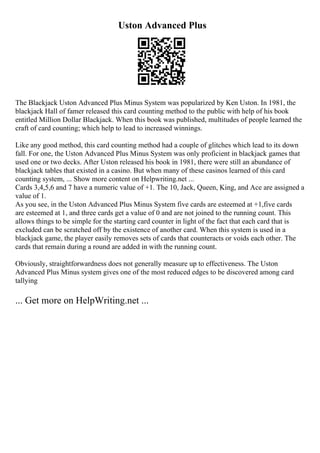 Uston Advanced Plus
The Blackjack Uston Advanced Plus Minus System was popularized by Ken Uston. In 1981, the
blackjack Hall of famer released this card counting method to the public with help of his book
entitled Million Dollar Blackjack. When this book was published, multitudes of people learned the
craft of card counting; which help to lead to increased winnings.
Like any good method, this card counting method had a couple of glitches which lead to its down
fall. For one, the Uston Advanced Plus Minus System was only proficient in blackjack games that
used one or two decks. After Uston released his book in 1981, there were still an abundance of
blackjack tables that existed in a casino. But when many of these casinos learned of this card
counting system, ... Show more content on Helpwriting.net ...
Cards 3,4,5,6 and 7 have a numeric value of +1. The 10, Jack, Queen, King, and Ace are assigned a
value of 1.
As you see, in the Uston Advanced Plus Minus System five cards are esteemed at +1,five cards
are esteemed at 1, and three cards get a value of 0 and are not joined to the running count. This
allows things to be simple for the starting card counter in light of the fact that each card that is
excluded can be scratched off by the existence of another card. When this system is used in a
blackjack game, the player easily removes sets of cards that counteracts or voids each other. The
cards that remain during a round are added in with the running count.
Obviously, straightforwardness does not generally measure up to effectiveness. The Uston
Advanced Plus Minus system gives one of the most reduced edges to be discovered among card
tallying
... Get more on HelpWriting.net ...
 
