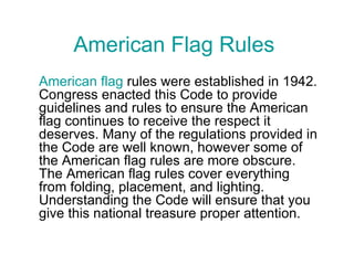 American Flag Rules American flag  rules were established in 1942. Congress enacted this Code to provide guidelines and rules to ensure the American flag continues to receive the respect it deserves. Many of the regulations provided in the Code are well known, however some of the American flag rules are more obscure. The American flag rules cover everything from folding, placement, and lighting. Understanding the Code will ensure that you give this national treasure proper attention. 