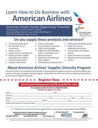 Learn How to Do Business with
Presented by:
American Airlines Vendor Opportunity PowerNet
Tuesday, June 26, 2018 | 1:30 PM - 3:30 PM
Broward College Central Campus Library (Building 17)
3501 S.W. Davie Road, Davie, FL 33314
Do you supply these products and services?
•	 Aircraft and engine parts
•	 Aircraft interiors and
connectivity
•	 Airport services
•	 Cargo services and equipment
•	 Dining and cabin supplies -
disposables and rotables
•	 Environmental services
•	 Facilities maintenance
•	 Food and beverages
•	 Ground support equipment
•	 HVAC service/supplies
•	 Inflight amenities (blankets,
pillows, amenity kits, etc.)
•	 Janitorial services
•	 Marketing and advertising
•	 Office supplies
•	 Printing and promotional items
•	 Professional consulting services
•	 Safety and security -
equipment and services
•	 Transportation and logistics
services
•	 Travel and expenses services
•	 Wheelchair/ramp accessibility
•	 Utilities
About American Airlines’ Supplier Diversity Program
Register Now
American Airlines is committed to working with a diverse group of suppliers to procure the best products and
services. Through its Supplier Diversity Program, relationships are built with minority companies that perform
at the industry’s highest standards.
Or complete and fax this form to (305) 762-6158
Deadline to register: June 19th
Name _________________________________________________ Title _______________________________________
Company _________________________________________________________________________________________
Address __________________________________________ City _____________________ State ______ Zip __________
Email _____________________________________ Phone ________________________Fax________________________
Products/Services Your Company Provides ________________________________________________________________
_________________________________________________________________________________________________
If you wish to discontinue receiving future faxes or emails from this sender, send your opt-out or removal request to us by email at tricia@fsmsdc.org or by fax at (305) 762-6158, or by telephone at (305) 762-6151.
Specify the telephone number(s) of the fax machine(s) covered by your request. As required by law we will comply with your request within the shortest reasonable time not to exceed 30 days.
FloridaStateMinoritySupplierDevelopmentCouncil
9499NE2nd
Avenue,Suite201,Miami,FL33138
Tel:(305)762-6151 Fax:(305)762-6158 www.fsmsdc.org
Co-sponsoredby
o Check here to receive more business opportunities, events and news communications from FSMSDC
americanairlinespowernet18.eventbrite.com
InPartnershipwith
 