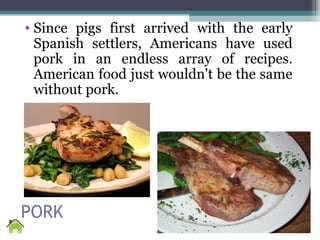 PORK
• Since pigs first arrived with the early
Spanish settlers, Americans have used
pork in an endless array of recipes.
American food just wouldn't be the same
without pork.
 