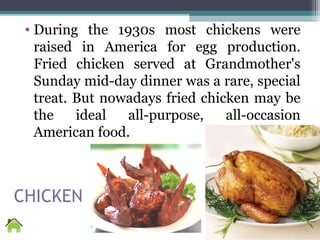 CHICKEN
• During the 1930s most chickens were
raised in America for egg production.
Fried chicken served at Grandmother's
Sunday mid-day dinner was a rare, special
treat. But nowadays fried chicken may be
the ideal all-purpose, all-occasion
American food.
 
