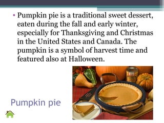 Pumpkin pie
• Pumpkin pie is a traditional sweet dessert,
eaten during the fall and early winter,
especially for Thanksgiving and Christmas
in the United States and Canada. The
pumpkin is a symbol of harvest time and
featured also at Halloween.
 