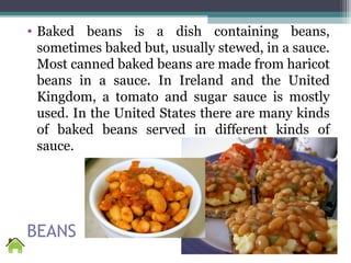 BEANS
• Baked beans is a dish containing beans,
sometimes baked but, usually stewed, in a sauce.
Most canned baked beans are made from haricot
beans in a sauce. In Ireland and the United
Kingdom, a tomato and sugar sauce is mostly
used. In the United States there are many kinds
of baked beans served in different kinds of
sauce.
 