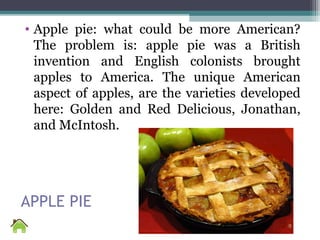 APPLE PIE
• Apple pie: what could be more American?
The problem is: apple pie was a British
invention and English colonists brought
apples to America. The unique American
aspect of apples, are the varieties developed
here: Golden and Red Delicious, Jonathan,
and McIntosh.
 