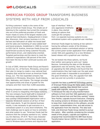an Application Services case study




AMERICAN FOODS GROUP TRANSFORMS BUSINESS
SYSTEMS WITH HELP FROM LOGICALIS
Fulﬁlling customers’ needs is the name of the        type of interface.” With a
game at American Foods Group. The simple act of      very aggressive timeframe
listening to the customer has turned this company    in place, they started
into one of the preferred providers of fresh and     looking at options that
frozen meats to some of the largest retailers and    could get the company
national food distributors. Headquartered in Green   from ﬁve separate business systems to one
Bay, Wisconsin, their primary business is in the     centralized system with a graphical user interface.
harvest and fabrication of cattle into boxed beef
and the sales and marketing of value-added beef      American Foods began by looking at two options—
and brand products. Established in 1985 by current   having the software vendor of the Windows
co-CEO Carl W. Kuehne, American Foods Group has      applications create a centralized solution or taking
experienced success by being customer-focused,       the current green-screen application from software
performance-driven, and relationship-oriented.       vendor SSA and upgrading it to a new Windows-
Targeted partnerships and the desire to meet the     based release with a graphical user interface.
customer’s expectations 100 percent of the time
have been the key to their continued success and     “As we looked into these options, we found
growth.                                              that neither were going to work out,” states
                                                     Bannow. Centralizing the data on the Windows
In July of 2005, American Foods Group and Rosen’s    applications was not working. Next, they looked
Diversiﬁed, Inc. of Fairmont, Minnesota, announced   at upgrading the SSA software and found that the
their plan to merge to create a new national food    customizations they had made over the past seven
company that would be known as American Foods        years would make it impossible to accomplish in
Group, LLC. The new expanded company has             the given timeframe. Plus, the upgrade from SSA
operations in Minnesota, Wisconsin, South Dakota,    was new and not currently in production.
Ohio, Nebraska, and Virginia. The merger provided
new opportunities and areas of growth for the        Logicalis has been a preferred technology partner
company and their more than 3,000 associates.        of American Foods Group for many years. During
                                                     a regular meeting, they shared their current
Merging companies creates challenges—especially      needs with Logicalis, looking for suggestions.
when it comes to integrating information systems.    “I introduced the idea of using transformation
The new company found itself with a mixture of       software to front end their SSA application to give
technology applications and interfaces. Rosen        them the desired look and feel they wanted,” states
was running a decentralized organization with a      Tony Fischer, Logicalis Account Executive. Changing
separate Windows® solution at all four of their      the existing screens to Windows would allow them
fresh meat plants. To get the desired business       to keep their modiﬁcations to the software, provide
results, it was necessary to get everyone on a       a quicker implementation time, and add access to
centralized system in a very short timeframe. The    the application from the Internet. This idea took
main challenge was to agree on how to centralize     hold, and American Foods Group started to pursue
and what system to use. ”American Foods had the      this option. After carefully considering the complex
solutions that the company wanted to run,” states    needs of this project, Logicalis put together a
Lou Ann Bannow, VP of IT. “But it was character-     proposal that recommended the IBM Host Access
based (green screen), and the Rosen group was        Transformation Server (HATS) to make-over their
used to Windows-based screens and required that      application.
 