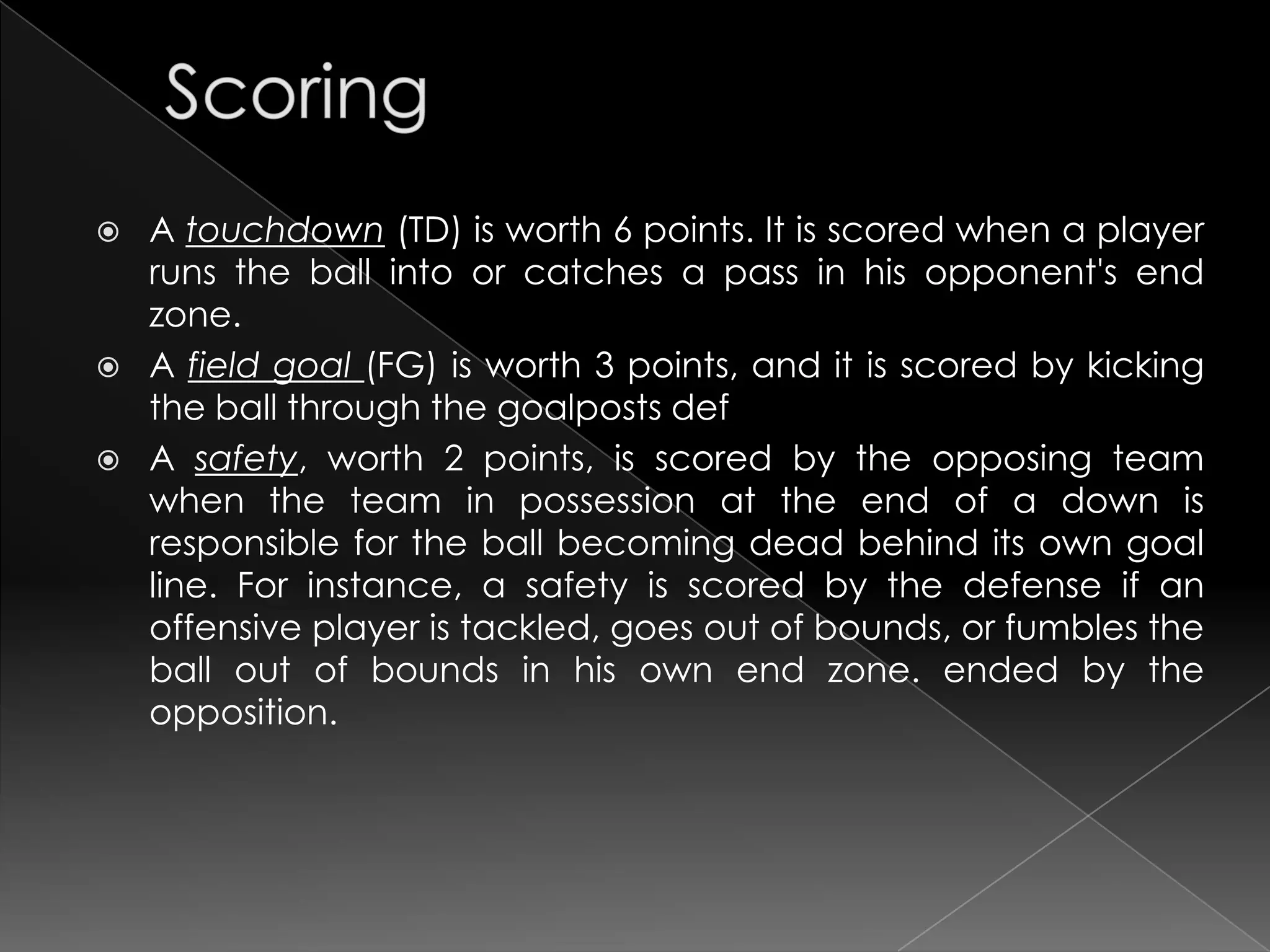    A touchdown (TD) is worth 6 points. It is scored when a player
    runs the ball into or catches a pass in his opponent's end
    zone.
   A field goal (FG) is worth 3 points, and it is scored by kicking
    the ball through the goalposts def
   A safety, worth 2 points, is scored by the opposing team
    when the team in possession at the end of a down is
    responsible for the ball becoming dead behind its own goal
    line. For instance, a safety is scored by the defense if an
    offensive player is tackled, goes out of bounds, or fumbles the
    ball out of bounds in his own end zone. ended by the
    opposition.
 