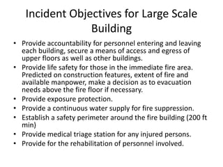 Incident Objectives for Large Scale
Building
• Provide accountability for personnel entering and leaving
each building, secure a means of access and egress of
upper floors as well as other buildings.
• Provide life safety for those in the immediate fire area.
Predicted on construction features, extent of fire and
available manpower, make a decision as to evacuation
needs above the fire floor if necessary.
• Provide exposure protection.
• Provide a continuous water supply for fire suppression.
• Establish a safety perimeter around the fire building (200 ft
min)
• Provide medical triage station for any injured persons.
• Provide for the rehabilitation of personnel involved.
 