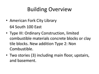 Building Overview
• American Fork City Library
64 South 100 East
• Type III: Ordinary Construction, limited
combustible materials concrete blocks or clay
tile blocks. New addition Type 2: Non
Combustible.
• Two stories (3) including main floor, upstairs,
and basement.
 