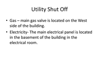 Utility Shut Off
• Gas – main gas valve is located on the West
side of the building.
• Electricity- The main electrical panel is located
in the basement of the building in the
electrical room.
 