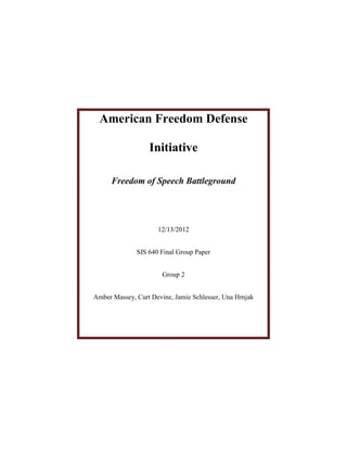American Freedom Defense

                  Initiative

      Freedom of Speech Battleground




                     12/13/2012


              SIS 640 Final Group Paper


                       Group 2


Amber Massey, Curt Devine, Jamie Schlesser, Una Hrnjak
 