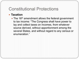 Constitutional ProtectionsTaxationThe 16th amendment allows the federal government to tax income: “The Congress shall have power to lay and collect taxes on incomes, from whatever source derived, without apportionment among the several States, and without regard to any census or enumeration.”