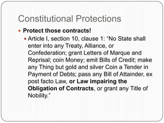 Constitutional ProtectionsProtect those contracts!Article I, section 10, clause 1: “No State shall enter into any Treaty, Alliance, or Confederation; grant Letters of Marque and Reprisal; coin Money; emit Bills of Credit; make any Thing but gold and silver Coin a Tender in Payment of Debts; pass any Bill of Attainder, ex post facto Law, or Law impairing the Obligation of Contracts, or grant any Title of Nobility.”