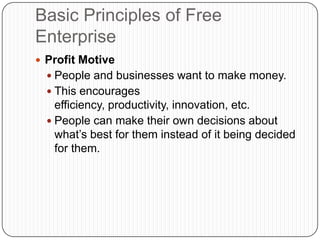 Basic Principles of Free EnterpriseProfit MotivePeople and businesses want to make money.This encourages efficiency, productivity, innovation, etc.People can make their own decisions about what’s best for them instead of it being decided for them.