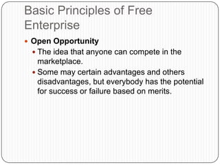 Basic Principles of Free EnterpriseOpen OpportunityThe idea that anyone can compete in the marketplace.Some may certain advantages and others disadvantages, but everybody has the potential for success or failure based on merits.