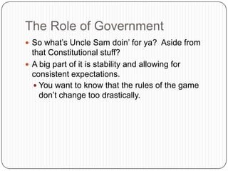 The Role of GovernmentSo what’s Uncle Sam doin’ for ya?  Aside from that Constitutional stuff?A big part of it is stability and allowing for consistent expectations.You want to know that the rules of the game don’t change too drastically.