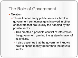 The Role of GovernmentTaxationThis is fine for many public services, but the government sometimes gets involved in other endeavors that are usually the handled by the private sector.This creates a possible conflict of interests in the government gaming the system in favor of its entities.It also assumes that the government knows how to spend money better than the private sector.