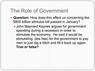 The Role of GovernmentQuestion: How does this affect us concerning the $800 billion stimulus bill passed in January?John Maynard Keynes argues for government spending during a recession in order to stimulate the economy.  He said it would be stimulating  (tee hee) for the government to pay men to just dig a ditch and fill it back up again.  True or false?