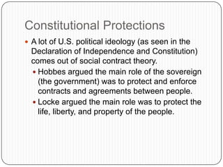 Constitutional ProtectionsA lot of U.S. political ideology (as seen in the Declaration of Independence and Constitution) comes out of social contract theory.Hobbes argued the main role of the sovereign (the government) was to protect and enforce contracts and agreements between people.Locke argued the main role was to protect the life, liberty, and property of the people.