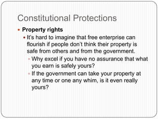 Constitutional ProtectionsProperty rightsIt’s hard to imagine that free enterprise can flourish if people don’t think their property is safe from others and from the government.Why excel if you have no assurance that what you earn is safely yours?If the government can take your property at any time or one any whim, is it even really yours?