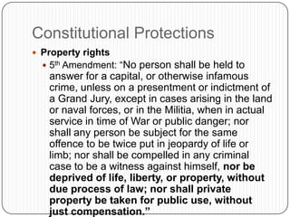 Constitutional ProtectionsProperty rights5th Amendment: “No person shall be held to answer for a capital, or otherwise infamous crime, unless on a presentment or indictment of a Grand Jury, except in cases arising in the land or naval forces, or in the Militia, when in actual service in time of War or public danger; nor shall any person be subject for the same offence to be twice put in jeopardy of life or limb; nor shall be compelled in any criminal case to be a witness against himself, nor be deprived of life, liberty, or property, without due process of law; nor shall private property be taken for public use, without just compensation.”