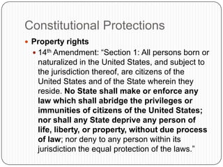 Constitutional ProtectionsProperty rights14th Amendment: “Section 1: All persons born or naturalized in the United States, and subject to the jurisdiction thereof, are citizens of the United States and of the State wherein they reside. No State shall make or enforce any law which shall abridge the privileges or immunities of citizens of the United States; nor shall any State deprive any person of life, liberty, or property, without due process of law; nor deny to any person within its jurisdiction the equal protection of the laws.”