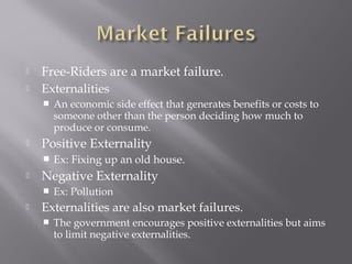  Free-Riders are a market failure.
 Externalities
 An economic side effect that generates benefits or costs to
someone other than the person deciding how much to
produce or consume.
 Positive Externality
 Ex: Fixing up an old house.
 Negative Externality
 Ex: Pollution
 Externalities are also market failures.
 The government encourages positive externalities but aims
to limit negative externalities.
 