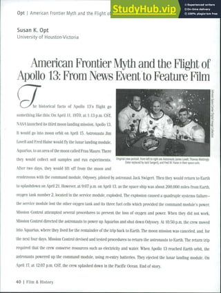 Opt i American Frontier Myth and the Flight of Apollo 13: From News Event to Feature Film
Susan K. Opt
University of Houston-Victoria
American Frontier Myth and the Flight of
Apollo 13: From News Event to Feature Film
he historical facts of Apollo 13's flight go
something like this; On April 11,1970, at 1:13 p.m. CST.
NASA launched its third moon landing mission. Apollo 13.
It would go into moon orbit on April 15. .Astronauts Jim
Lovell and Kred Haise would fly the lunar ianding module.
Aquarius, to an area of the moon called Frau Mauro. There
they would collect soil samples a n d r u n experiments Ongmal crew portrait From left to nght are Astronauts James Lovell, Thomas Mattingly
(later replaced by Jack Swigert), and Fred W. Haise in their space suits.
After two days, they would lift off from the moon and
rendezvous with the command module, Odyssey, piloted by astronaut Jack Swigert. Then they would return to Earth
to splashdown on April 21. However, at 9:07 p.m. on April 13, as the space ship was about 200.000 miles from Earth,
oxygen tank number 2, located in the service module, exploded. The explosion caused a quadruple systems failure-
the service module lost the other oxygen tank and its three fuel cells which provided the command module's power.
Mission Control attempted several procedures to prevent the loss of oxygen and power. When they did not work.
Mission Control directed the astronauts to power up Aquarius and shut down Odyssey. At 10:50 p.m. the crew moved
into Aquarius, where they lived for the remainder of the trip back to Earth. The moon mission was canceled, and, for
the next four days. Mission Control devised and tested procedures to return the astronauts to Earth. The return trip
required that the crew conserve resources such as electricity and water When Apollo 13 reached Earth orbit, the
astronauts powered up the command module, using re-entry batteries. They ejected the lunar landing module. On
April 17. at 12:07 p.m. CST, the crew splashed down in the Pacific Ocean. End of story.
40 I Film & History
 