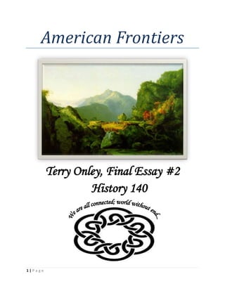 American Frontiers<br />Terry Onley, Final Essay #2<br />History 140<br />1528873122777<br />There are many different kinds of frontiers. Sometimes a frontier is a place people go, that they’ve never been before. Sometimes, it’s a new way of thinking about the world. Sometimes a frontier is a place in time and space where people meet and merge for the first time. Often, it is all of these things, and more…<br />Diego Vasicuio: He lived in the 17th century in Peru. He was a Peruvian Indian, priest of the forbidden god Sorimana, the worship of whom was more or less successfully hidden from the Spanish clergy for many years. Sr. Vasicuio kept hiding the idol of Sorimana from the priests. In 1671 he was tried for heresy while he was in his 90s. He and his fellow worshippers feigned remorse for their sins (idolatry), and asked for help and forgiveness from the “true God”, so that they would sin no more. They then handed over a no doubt fake idol (actually, about 20 of them), were freed, and went on about their business as before. (Nash, 1981) One would have to assume that the Spanish just got tired of collecting pet rocks. Diego was lucky; things did not always end so benignly when two religions met on the frontier…<br />Damiana de Cunha: a Christianized Caiapó Indian living in Brazil in the late 1700s-early 1800s, she was baptized as a child around 1780-81, and spent her life acting in every way she could to promote Christianity and the adaptation of a European lifestyle among her people. Even though conditions under the rule of the Portuguese were not ideal, the raiding activities of the Caiapó would have eventually resulted in their extermination, and she worked hard to prevent that. She repeatedly acted as a liaison between the government and her fellow tribesmen, but eventually died of a fever contracted on her last journey to that end. (Nash, 1981) She tried so very hard to adapt her people to the incoming flood of change on the frontier.<br />Cristóbal Béquer: a Spanish priest of high rank, this gentleman served in Peru during the first part of the 18th century. He was infamous for his womanizing and his violent temper, attacking fellow clergymen and rivals for the affection of his ex-girlfriend, who wanted nothing to do with him; he beat and terrorized her and other folk until they went high enough up in the church hierarchy to get him charged with his crimes. There was real concern for the ultimate safety of his chosen victims, as he had murdered a man in his youth. It is unclear exactly how he became a priest in the first place. He managed to delay the proceedings sufficiently to die a natural death. (Nash, 1981) He was a real pain! The frontier was the only place where he could have gotten away with his turpitudes as long as he did.<br />Red Shoes: what a guy! His murder while sleeping by trailside on June 23, 1747 ended a long career of diplomacy and juggling of influence, and helped spark a bloody civil war. There was a French price on his head, for they were none too happy with Red Shoes. To advance the cause of his family, his people, and his political group, he had been playing the French against the English for decades. The French gave him the title “Chief of the Red Warriors” in 1734, and the English crowned him “King of the Choctaws” in 1738. Neither title was recognized by his people (the Choctaws), yet he did not give his loyalty to the foreigners, either. He strove for the advancement of his people always. (Nash, 1981)<br />Francisco Baquero: Born in the mid-1700s, he was a Mestizo shoemaker in Buenos Aires. Baquero spearheaded the movement to create guild of Black and Mulatto shoemakers, in an attempt to get better treatment of this group (including himself) by the primarily white shoemakers guild extant at this time. While he was temporarily successful at doing so, both guilds were dissolved in 1799. He dropped out of public life in 1803. Although he was bitter about the way things turned out, the dissolution of the white guild proved to be a boon to the non-white shoemakers anyway, as trade returned to its dues-free pre guild condition. (Nash, 1981). The creation of a Mestizo population appears to be an inevitable byproduct of a frontier where different peoples meet… boys will be boys, girls will be girls, and it’s a long way from where at least one of the groups originated. As the lovely Sandrine Holt said, “He’s not so ugly.” (Beresford, 1991)<br />Squanto: probably raised as a pniese (a person of exalted physical, spiritual, and moral fortitude), Squanto was abducted and taken to Europe in 1614. A myth arose that he had saved the Pilgrims from certain starvation by introducing them to indigenous foods and friendly Indians; this is probably not true. He did learn to speak English, and was eventually returned to New England to act as a guide-liaison for the English. He found his people decimated by European diseases, his own village completely vacant. The English of Plymouth used him for many years as a diplomat and easer of troubles with the local Indian tribes, eventually freeing him to live at his home at Patuxet, where he attempted to rejoin the shattered remnants of his tribe under his leadership, thus arousing the ire of the other tribes. He died of a fever not too long afterward. (Nash, 1981) Squanto, placed in a situation beyond his control, used his knowledge of both worlds to assist the English in their colonial efforts on the frontier.<br />Deerfield: a pretty typical New England frontier town in the colonial period. These were Puritans, so most were averse to unseemly displays of wealth, bright colors, etc., like any colonial frontier town of the day. Running on the edge of starvation, with a somewhat dilapidated set of stakes and walls to protect the townsfolk against Indian raids, the townspeople were not overly well-to-do in general, and had requested tax relief shortly prior to the events elucidated in the book. “Spare the rod, spoil the child…” was an oft quoted theory of child-rearing. All in all, a very European sort of place, straight-laced and modest, with as little cultural admixture as possible.<br />And that fence wasn’t big enough to put all the houses inside, either. Not that that made all that much difference on that cold morning in February. Not when the French had sponsored a mixed French and Indian raid on Deerfield. (Demos, 1994)<br />Kahnawake, although fairly characteristic of the French-Indian frontier towns of the time, could scarcely have been more different than Deerfield if it had been on a different planet. Most of the population was from various Indian tribes, but there were many French inhabitants, too. There was a great deal of cross-acculturation going both ways between the French and the Indians, in dress, manner and customs. Children were typically treated with great forbearance and love, and there was far more color and variety in the dress of the average citizen of Kahnawake than in that of the inhabitants of Deerfield. (Demos, 1994) These were not Puritans!<br />Part of this acculturation was surely due to the efforts of the Jesuits in spreading Christianity among the indigenous population. The Jesuits did not merely proselytize; they educated the native populations in literacy and medicine. Unfortunately, they, along with the French fur traders, also brought devastating influenzas and smallpox to the Indians, but were happy to baptize them before they died, so they could go to heaven… Cold comfort, since most of those who died wouldn’t have gone to heaven nearly as soon without the plague-ridden attentions of their saviors!<br />Of course, the Jesuits were to a huge degree responsible for the spread of the European way of life into the Native American communities. Although at first disappointing, due to the lack of the coercive power which they had enjoyed in other venues, the Jesuit missions began to show greater success around 1640, when substantial numbers of adult natives (especially Hurons) accepted Catholicism. The Jesuits readily admitted that this was only because so many were dying of disease and suffering from the attacks of other tribes, as well as a growing economic dependency on the French. (A bunch of Jesuits, 2000)<br />Many of the customs of the Native Americans were strange to the Jesuits, such as the amazing Huron feast of the dead, where they dug up all the folk who had died in the last 12 years, carried them all to one place, and reburied them with much ceremony and gift giving. (A bunch of Jesuits, 2000)<br />Many others, such as their ritual cannibalism and sexual license, were vigorously quashed by the Jesuits whenever possible. One chief, when he was told that he and his people were expected to only have one wife per customer, expressed the feeling that this was asking far too much and would probably decrease the number of converts! (Nash, 1981)<br />The relations between the Colonists and the Indians were fraught with misunderstandings and cruelty on both sides, each feeling fully justified in their positions. Many Jesuits were tortured and killed by indigenes, and many Indians were enslaved or killed by Europeans. Hard times for everybody.<br />The collision of cultures is pretty much like the collision of land masses:  the frictions as the pieces of world grind together, upheavals, destruction of the world the way it was, and a gradual adaptation into a new landscape.<br />While there are always rumblings and aftershocks from time to time, sooner or later the survivors dust themselves off and learn to live in their new world.<br />Bibliography BIBLIOGRAPHY A bunch of Jesuits, e. w. (2000). The Jesuit Relations. Boston, New York: Bedford.Beresford, B. (Director). (1991). Black Robe [Motion Picture].Demos, J. (1994). The Unredeemed Captive. New York: Alfred A. Knopf.Nash, S. &. (1981). Struggle and Survival in Colonial America. London, England & Berkely, CA: University of California Press.<br />1582036231967<br />`<br />