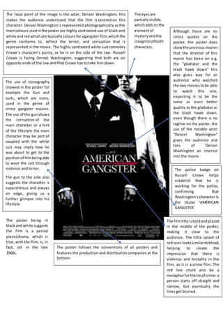 The focal point of the image is the actor, Denzel Washington; this
makes the audience understand that the film is centred on this
character. Denzel Washington is represented photographically as the
maincoloursusedinthe poster are highly contrasted use of black and
white andredwhichare typicallycoloursforagangster film, whichthis
genre conforms to, reflect the terror, and corruption that is
represented in the movie. The highly contrasted white suit connotes
Crowe’s character’s purity, as he is on the side of the law. Russell
Crowe is facing Denzel Washington, suggesting that both are on
opposite ends of the law and that Crowe has to take him down.
The use of iconography
showed in the poster for
example the Gun and
suits, which are icons,
used in the genre of
crime gangster movies.
The use of the gun shows
the corruption of the
main character or a hint
of the lifestyle the main
character may be part of
coupled with the white
suit may imply how he
was about to get to the
positionof himbeingable
to wear the suit through
violence and terror.
The gun to the side also
suggests the character is
superstitious and always
on edge, giving us a
further glimpse into his
lifestyle.
Although there are no
critics quotes on the
poster, the poster does
show the previous movies
that the director of this
movie has been on e.g.
the “gladiator and the
black hawk down” this
also gives way for an
audience who watched
the two moviestobe able
to watch this one,
expecting it to be the
same or even better
quality as the gladiator or
the black hawk down,
even though there is no
tagline on the poster, the
use of the notable actor
“Denzel Washington”
gives the audience and
fans of Denzel
Washington an interest
into the movie.
The filmtitle isboldandplaced
in the middle of the poster,
making it clear to the
audience. The little splash of
redseen lookssimilartoblood,
helping to create the
impression that there is
violence and brutality in the
film, as it is a crime film. The
red line could also be a
metaphorforthe lie of crime:a
person starts off straight and
narrow, but eventually the
lines get blurred.
The police badge on
Russell Crowe helps
establish that he is
working for the police,
confirming that
Washington’scharacter is
the titular ‘AMERICAN
GANGSTER’.
The poster follows the conventions of all posters and
features the production and distribution companies at the
bottom.
The eyesare
partiallyvisible,
whichaddsto the
elementof
mysteryandthe
incognitoof both
characters.
The poster being in
blackand white suggests
the film is a period
piece/drama, which is
true, with the film, is, in
fact, set in the late
1960s.
 