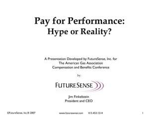 Pay for Performance:
                            Hype or Reality?


                           A Presentation Developed by FutureSense, Inc. for
                                    The American Gas Association
                                Compensation and Benefits Conference

                                                  by:




                                          Jim Finkelstein
                                        President and CEO


©FutureSense, Inc.® 2007            www.futuresense.com   415.453.1514         1
 