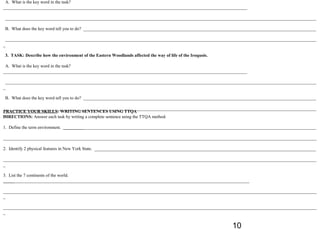 A. What is the key word in the task?
_____________________________________________________________________________________________________________

___________________________________________________________________________________________________________________________________________

B. What does the key word tell you to do? ________________________________________________________________________________________________________

 ___________________________________________________________________________________________________________________________________________
_

3. TASK: Describe how the environment of the Eastern Woodlands affected the way of life of the Iroquois.

 A. What is the key word in the task?
_____________________________________________________________________________________________________________

 ___________________________________________________________________________________________________________________________________________
_

B. What does the key word tell you to do? ________________________________________________________________________________________________________

 ___________________________________________________________________________________________________________________________________________
PRACTICE YOUR SKILLS: WRITING SENTENCES USING TTQA
_
DIRECTIONS: Answer each task by writing a complete sentence using the TTQA method.

1. Define the term environment. _________________________________________________________________________________________________________________

____________________________________________________________________________________________________________________________________________

2. Identify 2 physical features in New York State. ___________________________________________________________________________________________________

____________________________________________________________________________________________________________________________________________
_

3. List the 7 continents of the world.
______________________________________________________________________________________________________________

____________________________________________________________________________________________________________________________________________
_

____________________________________________________________________________________________________________________________________________
_


                                                                                                             10
 