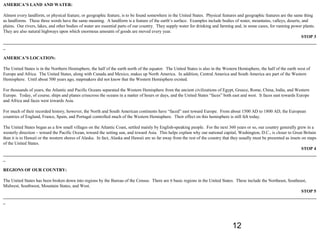AMERICA’S LAND AND WATER:

Almost every landform, or physical feature, or geographic feature, is to be found somewhere in the United States. Physical features and geographic features are the same thing
as landforms. These three words have the same meaning. A landform is a feature of the earth’s surface. Examples include bodies of water, mountains, valleys, deserts, and
plains. Our rivers, lakes, and other bodies of water are essential parts of our country. They supply water for drinking and farming and, in some cases, for running power plants.
They are also natural highways upon which enormous amounts of goods are moved every year.
                                                                                                                                                                         STOP 3
____________________________________________________________________________________________________________________________________________
_

AMERICA’S LOCATION:

The United States is in the Northern Hemisphere, the half of the earth north of the equator. The United States is also in the Western Hemisphere, the half of the earth west of
Europe and Africa. The United States, along with Canada and Mexico, makes up North America. In addition, Central America and South America are part of the Western
Hemisphere. Until about 500 years ago, mapmakers did not know that the Western Hemisphere existed.

For thousands of years, the Atlantic and Pacific Oceans separated the Western Hemisphere from the ancient civilizations of Egypt, Greece, Rome, China, India, and Western
Europe. Today, of course, ships and planes crisscross the oceans in a matter of hours or days, and the United States “faces” both east and west. It faces east towards Europe
and Africa and faces west towards Asia.

For much of their recorded history, however, the North and South American continents have “faced” east toward Europe. From about 1500 AD to 1800 AD, the European
countries of England, France, Spain, and Portugal controlled much of the Western Hemisphere. Their effect on this hemisphere is still felt today.

The United States began as a few small villages on the Atlantic Coast, settled mainly by English-speaking people. For the next 360 years or so, our country generally grew in a
westerly direction – toward the Pacific Ocean, toward the setting sun, and toward Asia. This helps explain why our national capital, Washington, D.C., is closer to Great Britain
than it is to Hawaii or the western shores of Alaska. In fact, Alaska and Hawaii are so far away from the rest of the country that they usually must be presented as insets on maps
of the United States.
                                                                                                                                                                            STOP 4
____________________________________________________________________________________________________________________________________________
_

REGIONS OF OUR COUNTRY:

The United States has been broken down into regions by the Bureau of the Census. There are 6 basic regions in the United States. These include the Northeast, Southeast,
Midwest, Southwest, Mountain States, and West.
                                                                                                                                                                     STOP 5
____________________________________________________________________________________________________________________________________________
_




                                                                                                                                  12
 