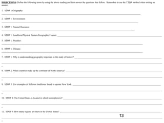 DIRECTIONS: Define the following terms by using the above reading and then answer the questions that follow. Remember to use the TTQA method when writing an
answer.

1. STOP 1:Geography:
_________________________________________________________________________________________________________________________

2. STOP 1: Environment:
_______________________________________________________________________________________________________________________

3. STOP 1: Natural Resource:
____________________________________________________________________________________________________________________

4. STOP 1: Landform/Physical Feature/Geographic Feature: ___________________________________________________________________________________________

5. STOP 1: Weather:
___________________________________________________________________________________________________________________________

6. STOP 1: Climate:
___________________________________________________________________________________________________________________________

7. STOP 1: Why is understanding geography important to the study of history? ____________________________________________________________________________

____________________________________________________________________________________________________________________________________________
_

8. STOP 2: What countries make up the continent of North America? ____________________________________________________________________________________

____________________________________________________________________________________________________________________________________________
_

9. STOP 3: List examples of different landforms found in upstate New York. _____________________________________________________________________________

____________________________________________________________________________________________________________________________________________
_

10. STOP 4: The United States is located in which hemisphere(s)? ______________________________________________________________________________________

____________________________________________________________________________________________________________________________________________
_

11. STOP 5: How many regions are there in the United States? _________________________________________________________________________________________

                                                                                                                       13
____________________________________________________________________________________________________________________________________________
_
 