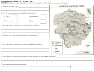 MAP SKILLS WORKSHEET: THE PARTS OF A MAP
DIRECTIONS: The map below provides information about the Yosemite National Park. Study the map and answer the questions.

1. What is the title of the map? _______________________________________________

_________________________________________________________________________

2. Draw the pattern that is used to show the following information:

      a. Peak:                                         c. State Highway:


      b. Pass:                                         d. Camp:


3. What is the part of the map called that is used to find this information?

_________________________________________________________________________

_________________________________________________________________________

4. About how many miles is it from Tioga Pass to Tuolumne Meadows?

_________________________________________________________________________

_________________________________________________________________________

5. What is the part of the map called that you used to determine this distance?

_________________________________________________________________________

_________________________________________________________________________



6. In what direction would you be traveling if you started at Mono Pass and went to White Wolf Lodge? ________________________________________________________

____________________________________________________________________________________________________________________________________________
_

7. What part of the map is used to tell direction?
_____________________________________________________________________________________________________
                                                                                                                      14
____________________________________________________________________________________________________________________________________________
 