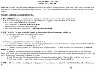 AMERICAN GEOGRAPHY
                                                          POWERPOINT PROJECT

DIRECTIONS: Each group is to complete a PowerPoint program on a series of geographic features found in the United States of America. You
are to research the geographic features shown below and create a PowerPoint program based on those features. Use the internet as your primary
resource.

PROJECT GUIDELINES (REQUIREMENTS):

1. TITLE SLIDE: You must have a title slide for the program. This title slide must have the following information:
   A. Name or title of the program/project. For example: “American Geography” (Times New Roman, size 40-44)
   B. Your names. (Times New Roman, size 24-28)
   C. Your class period. (Times New Roman, size 24-28)
   D. One or two images that relate to your title or topic.
   E. Each image must have its own caption. (Times New Roman, size 12-14)

2. BODY SLIDES: You must have 1 slide for each of the geographic features that you are working on.
   A. Your group must research the following geographic features.
             1. Mountains                  3. Rivers
             2. Lakes                      4. Plains

   B. You must include the following information on the body slides.
          1. Every slide must have a title which gives the geographic feature that is discussed on the slide. Example: “Rivers of the United States”
or “American Mountains.” (Times New Roman, size 40-44)
          2. Under the slide title, you must give a definition of the geographic feature. Use www.dictionary.com for definitions. (Times New
Roman, size 24-28)
          3. You must have a map of the United States on each slide of the body. Then, research and find specific names of your geographic
feature in the United States of America. Place the images of your feature on the slides and use arrows to show where it is located in the USA. The
arrows should go from the images to the location on the map.
          4. Each slide must have 2-4 images that explain/show/illustrate the geographic feature. Keep the slides “neat” and clean looking.
          5. Each image must have a caption that explains or names the image. (Times New Roman, size 12-14)

3. END SLIDE: You must have an ending slide for the program. This end slide must have the following: “The End” (Times New Roman, size
96)
                                                                                                            16
 
