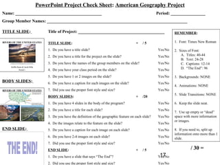 PowerPoint Project Check Sheet: American Geography Project
Name: ________________________________________                                                Period: ________________
Group Member Names: _________________________________________________________________

TITLE SLIDE:         Title of Project: ________________________________________                        REMEMBER:

                     TITLE SLIDE:                                               +    /5                1. Font: Times New Roman

                     1. Do you have a title slide?                                            Yes/No   2. Sizes of Font:
                     2. Do you have a title for the project on the slide?                     Yes/No       A. Titles: 40-44
                                                                                                           B. Text: 24-28
                     3. Do you have the names of the group members on the slide?              Yes/No       C. Captions: 12-14
                     4. Do you have your class period on the slide?                           Yes/No       D. “The End”: 96

                     5. Do you have 1 or 2 images on the slide?                               Yes/No   3. Backgrounds: NONE
BODY SLIDES:         6. Do you have a caption for each images on the slide?                   Yes/No
                                                                                                       4. Animations: NONE
                     7. Did you use the proper font style and size?                           Yes/No
                                                                                                       5. Slide Transitions: NONE
                     BODY SLIDES:                                               +    /20
                     1. Do you have 4 slides in the body of the program?                      Yes/No   6. Keep the slide neat.
                     2. Do you have a title for each slide?                                   Yes/No
                                                                                                       7. Use up empty or “dead”
                     3. Do you have the definition of the geographic feature on each slide?   Yes/No   space with more information
                                                                                                       or images.
                     4. Do the images relate to the feature on the slide?                     Yes/No
END SLIDE:           5. Do you have a caption for each image on each slide?                   Yes/No   8. If you need to, split up
                                                                                                       information onto more than 1
                     6. Do you have 2-4 images on each slide?                                 Yes/No   slide.
                     7. Did you use the proper font style and size?                           Yes/No
                     END SLIDE:                                                 +    /5                           / 30 =
                     1. Do you have a slide that says “The End”?                               17
                                                                                              Yes/No
                     2. Did you use the proper font style and size?                           Yes/No
 