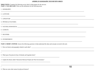 AMERICAN GEOGRAPHY TEST REVIEW SHEET:

DIRECTIONS: Complete the following review sheet to help prepare for the unit test.
PART 1: VOCABULARY: Write out the definitions for the following terms.

1. GEOGRAPHY:
_____________________________________________________________________________________________________________________________

2. LATITUDE:
_______________________________________________________________________________________________________________________________

3. LONGITUDE: _____________________________________________________________________________________________________________________________

4. PHYSICAL FEATURES:
____________________________________________________________________________________________________________________

5. NATURAL RESOURCES: ___________________________________________________________________________________________________________________

6. CLIMATE:
________________________________________________________________________________________________________________________________

7. WEATHER:
_______________________________________________________________________________________________________________________________

8. ENVIRONMENT:
__________________________________________________________________________________________________________________________

PART 2: SHORT ANSWER: Answer the following questions to help understand the ideas and concepts covered in this unit.

1. How are history and geography related to each other? ______________________________________________________________________________________________

____________________________________________________________________________________________________________________________________________
_

2. What type of location do lines of latitude and longitude show?
________________________________________________________________________________________

3. Explain the theme called “Interaction Between People and Their Environment.”
__________________________________________________________________________

____________________________________________________________________________________________________________________________________________
_
                                                                                                                       18
4. What are some other names for physical features?
 