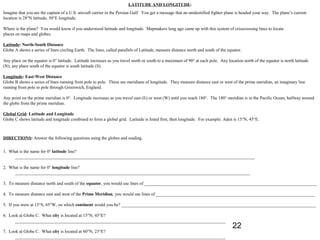 LATITUDE AND LONGITUDE:
Imagine that you are the captain of a U.S. aircraft carrier in the Persian Gulf. You get a message that an unidentified fighter plane is headed your way. The plane’s current
location is 28°N latitude, 50°E longitude.

Where is the plane? You would know if you understood latitude and longitude. Mapmakers long ago came up with this system of crisscrossing lines to locate
places on maps and globes.

Latitude: North-South Distance
Globe A shows a series of lines circling Earth. The lines, called parallels of Latitude, measure distance north and south of the equator.

Any place on the equator is 0° latitude. Latitude increases as you travel north or south to a maximum of 90° at each pole. Any location north of the equator is north latitude
(N); any place south of the equator is south latitude (S).

Longitude: East-West Distance
Globe B shows a series of lines running from pole to pole. These are meridians of longitude. They measure distance east or west of the prime meridian, an imaginary line
running from pole to pole through Greenwich, England.

Any point on the prime meridian is 0°. Longitude increases as you travel east (E) or west (W) until you reach 180°. The 180° meridian is in the Pacific Ocean, halfway around
the globe from the prime meridian.

Global Grid: Latitude and Longitude
Globe C shows latitude and longitude combined to form a global grid. Latitude is listed first, then longitude. For example: Aden is 15°N, 45°E.



DIRECTIONS: Answer the following questions using the globes and reading.


1. What is the name for 0° latitude line?
     ___________________________________________________________________________________________________________

2. What is the name for 0° longitude line?
     _________________________________________________________________________________________________________

3. To measure distance north and south of the equator, you would use lines of _____________________________________________________________________________

4. To measure distance east and west of the Prime Meridian, you would use lines of _______________________________________________________________________

5. If you were at 15°S, 45°W, on which continent would you be? _______________________________________________________________________________________

6. Look at Globe C. What city is located at 15°N, 45°E?
      ______________________________________________________________________________________________
                                                                                                                                   22
7. Look at Globe C. What city is located at 60°N, 23°E?
      ______________________________________________________________________________________________
 