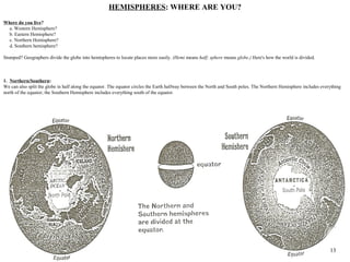 HEMISPHERES: WHERE ARE YOU?
Where do you live?
 a. Western Hemisphere?
 b. Eastern Hemisphere?
 c. Northern Hemisphere?
 d. Southern hemisphere?

Stumped? Geographers divide the globe into hemispheres to locate places more easily. (Hemi means half; sphere means globe.) Here's how the world is divided.



1. Northern/Southern:
We can also split the globe in half along the equator. The equator circles the Earth halfway between the North and South poles. The Northern Hemisphere includes everything
north of the equator; the Southern Hemisphere includes everything south of the equator.




                                                                                                                               23                                    13
 