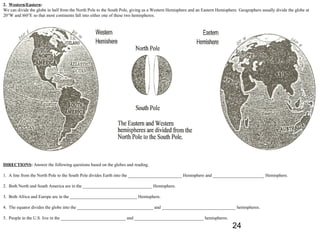 2. Western/Eastern:
We can divide the globe in half from the North Pole to the South Pole, giving us a Western Hemisphere and an Eastern Hemisphere. Geographers usually divide the globe at
20°W and l60°E so that most continents fall into either one of these two hemispheres.




DIRECTIONS: Answer the following questions based on the globes and reading.

1. A line from the North Pole to the South Pole divides Earth into the ________________________ Hemisphere and _______________________ Hemisphere.

2. Both North and South America are in the _______________________________ Hemisphere.

3. Both Africa and Europe are in the ______________________________ Hemisphere.

4. The equator divides the globe into the __________________________________ and _________________________________ hemispheres.

5. People in the U.S. live in the _____________________________ and _______________________________ hemispheres.
                                                                                                                             24
 