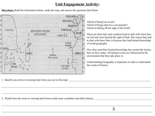 Unit Engagement Activity:
Directions: Read the information below, study the map, and answer the questions that follow



                                                                                Afraid of being lost at sea?
                                                                                Afraid of being eaten by a sea monster?
                                                                                Afraid of falling off the edge of the Earth?

                                                                                These are fears that early explorers had to deal with when they
                                                                                set sail and went beyond the sight of land. The reason they had
                                                                                to deal with these fears is because they had limited knowledge
                                                                                of world geography.

                                                                                How they used their limited knowledge has created the history
                                                                                that we have today. All human events are influenced by the
                                                                                environment that they take place in.

                                                                                Understanding Geography is important in order to understand
                                                                                the events of history.




1. Identify any errors or missing land forms you see on the map: _______________________________________________________________

_____________________________________________________________________________________________________________________

_____________________________________________________________________________________________________________________

2. Predict how the errors or missing land forms could cause a problem and affect history: ____________________________________________

_____________________________________________________________________________________________________________________
                                                                                      3
_____________________________________________________________________________________________________________________
 