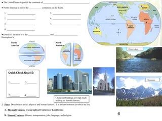 ● The United States is part of the continent of __________________ ______________________.
                                                                                                                                    3
● North America is one of the ___________ continents on the Earth.

   1. _________________________                      5. _________________________                            1
                                                                                                                                                        5
   2. _________________________                      6. _________________________
                                                                                                                                        4
   3. _________________________                      7. _________________________
                                                                                                                 2
                                                                                                     6
   4. _________________________

●America’s location is in the ___________________ and _____________________
Hemisphere’s.

          North                                            North                                                        7
          America                                          America
                                                                                                                     Rivers/Lakes




       Quick Check Quiz #2:

                                                                                                                                            Mountains
       1._______          3._______



       2._______         4._______
                                                           Cities and buildings are man made
                                                           so they are human features.
2. Place: Describes an area’s physical and human features. It is the environment in which we live.

   A. Physical Features: (Geographical Features or Landforms)

   B. Human Features: Houses, transportation, jobs, language, and religion.                              6
 
