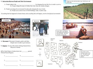 3. Interaction Between People and Their Environment:                                                                              People can clear land and plant crops, build houses, and
                                                                                                                                  build roads.

      A. People adapt to the _____________________________ by changing the way they live in order to survive.
                Ex: People change the types of clothes they wear when the weather changes.

      B. People can change the environment by physically changing the way it looks.
                Ex: People can cut down trees to build buildings, roads, or plant crops.

-Everything that has happened in human history and everything that will happen, involves the physical environment.




    SUMMER
                                                               WINTER




                                                                                                           In the 1600’s, the Pilgrims
                                                                                                           left England and migrated to
                                                                                                           the New World. They did
                                                                                                           not plan on going back.


                                                                                                Mountain
                                                                                                States
                                                                                                                 Midwest
4. Movement: Movement of people, goods, and ideas.
              -People move in order to get resources.                                                                                                         Northeast


5. Regions: An area with certain unifying characteristics.
                -Physical or human.
                                                                         West

●The United States is broken down into _________ general                                                                                                           New York is in the
Political/Social Regions.                                                                                                                                          Northeast region of the
                                                                                                                                                                   US. The states in this
      1. ___________________        4. ___________________                                                                                                         region have similar
                                                                                                                                                                   features.

                                                                                                                                                  Southeast
      2. ___________________        5. ___________________

                                                                                           Southwest
      3. ___________________        6. ___________________                                                                          7
 