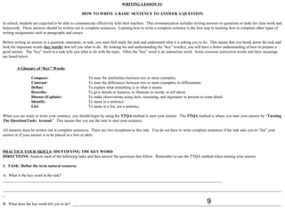WRITING LESSON #1:

                                                  HOW TO WRITE A BASIC SENTENCE TO ANSWER A QUESTION

In school, students are expected to be able to communicate effectively with their teachers. This communication includes writing answers to questions or tasks for class work and
homework. These answers should be written out in complete sentences. Learning how to write a complete sentence is the first step in learning how to complete other types of
writing assignments such as paragraphs and essays.

Before writing an answer to a question, statement, or task, you must first study the task and understand what it is asking you to do. This means that you break down the task and
look for important words (key words) that tell you what to do. By looking for and understanding the “key” word(s), you will have a better understanding of how to prepare a
good answer. The “key” word in a task tells you what to do with the topic. Often the “key” word is an instruction word. Some common instruction words and their meanings
are listed below.


         A Glossary of “Key” Words:

                  Compare:                            To state the similarities between two or more examples.
                  Contrast:                           To state the differences between two or more examples; to differentiate.
                  Define:                             To explain what something is or what it means.
                  Describe:                           To give details or features; to illustrate in words; to tell about.
                  Discuss (Explain):                  To make observations using facts, reasoning, and argument; to present in some detail.
                  Identify:                           To name in a sentence.
                  List:                               To name in a list, not a sentence.

When you are ready to write your sentence, you should begin by using the TTQA method to start your answer. The TTQA method is where you start your answer by “Turning
The Question(Task) Around.” This means that you use the task to start your sentence.

All answers must be written out in complete sentences. There are two exceptions to this rule. You do not have to write complete sentences if the task asks you to “list” your
answer or if your answer is to be placed in a box or table.



PRACTICE YOUR SKILLS: IDENTIFYING THE KEY WORD
DIRECTIONS: Analyze each of the following tasks and then answer the questions that follow. Remember to use the TTQA method when starting your answer.

1. TASK: Define the term natural resource.

A. What is the key word in the task?
______________________________________________________________________________________________________________

____________________________________________________________________________________________________________________________________________
_
                                                                                                                                 9
B. What does the key word tell you to do? _________________________________________________________________________________________________________
 