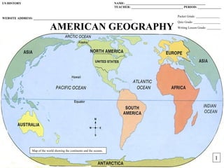 US HISTORY                                                                  NAME: ___________________________________________________
                                                                            TEACHER: _________________________________ PERIOD: _______________

                                                                                                                   Packet Grade: _______________
WEBSITE ADDRESS: _______________________________________________________________
                                                                                                                   Quiz Grade: _________________

                                AMERICAN GEOGRAPHY                                                                 Writing Lesson Grade: _________




                  Map of the world showing the continents and the oceans.

                                                                                                         1                                   1
 