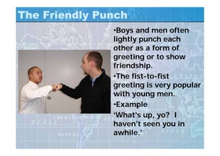 The Friendly Punch
•Boys and men often
lightly punch each
other as a form of
greeting or to show
friendship.
•The fist-to-fist
greeting is very popular
with young men.
•Example
‘What’s up, yo? I
haven’t seen you in
awhile.’
 