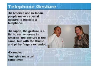 Telephone Gesture
•In America and in Japan,
people make a special
gesture to indicate a
telephone.
•In Japan, the gesture is a
fist to ear, whereas in
America, the gesture is the
same, but with the thumb
and pinky fingers extended.
•Example:
‘Just give me a call
sometime!’
 
